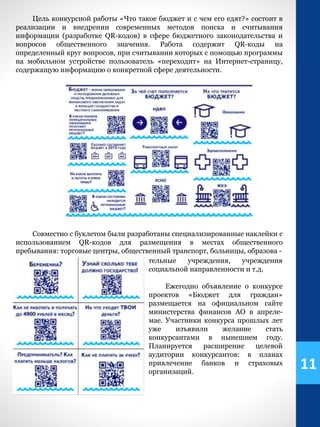 11
Совместно с буклетом были разработаны специализированные наклейки с
использованием QR-кодов для размещения в местах общественного
пребывания: торговые центры, общественный транспорт, больницы, образова -
Цель конкурсной работы «Что такое бюджет и с чем его едят?» состоит в
реализации и внедрении современных методов поиска и считывания
информации (разработке QR-кодов) в сфере бюджетного законодательства и
вопросов общественного значения. Работа содержит QR-коды на
определенный круг вопросов, при считывании которых с помощью программы
на мобильном устройстве пользователь «переходит» на Интернет-страницу,
содержащую информацию о конкретной сфере деятельности.
тельные учреждения, учреждения
социальной направленности и т.д.
Ежегодно объявление о конкурсе
проектов «Бюджет для граждан»
размещается на официальном сайте
министерства финансов АО в апреле-
мае. Участники конкурса прошлых лет
уже изъявили желание стать
конкурсантами в нынешнем году.
Планируется расширение целевой
аудитории конкурсантов: в планах
привлечение банков и страховых
организаций.
 