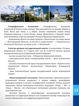Географическое положение. Географическое положение
Астраханской области очень удачное. Она располагается на границе Европы и
Азии, Волга дает выход к 5 морям, являясь связующим звеном между
Северным Кавказом и югом России, между Казахстаном и Средней Азией,
через Каспийское море она связывает Россию с Иранским направлением.
Астраханская область на севере граничит с Казахстаном, на северо-западе
— с Волгоградской областью, на востоке и северо-востоке — с Казахстаном (с
Атырауской областью), на западе и юге — с Калмыкией.
Система органов государственной власти. В соответствии с Уставом
Астраханской области от 9 апреля 2007 года № 21/2007-ОЗ систему органов
государственной власти Астраханской области образуют:
- высшее должностное лицо – Губернатор Астраханской области;
- законодательный орган государственной власти – Дума Астраханской
области;
- высший исполнительный орган государственной власти - Правительство
Астраханской области, возглавляемое губернатором Астраханской
области;
- иные исполнительные органы государственной власти Астраханской
области.
Инвестиционный потенциал. Инвестиционную привлекательность
Астраханской области определяет, в первую очередь, разнообразие
природных ресурсов и удачное географическое положение. Регион является
связующим звеном транспортно-модальных коридоров «Север – Юг» и
«Запад – Восток», что обеспечивает интенсивное развитие Астрахани как
транспортного узла.
Наличие богатых и разнообразных месторождений полезных
ископаемых на территории области и на каспийском шельфе стимулирует не
только добывающий, но и инфраструктурный бизнес.
13
 