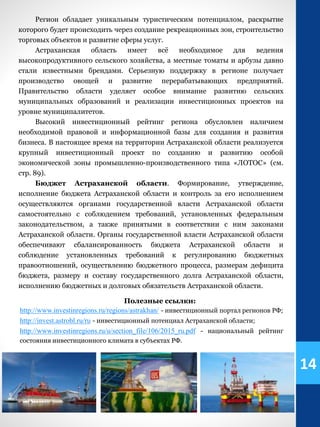 Регион обладает уникальным туристическим потенциалом, раскрытие
которого будет происходить через создание рекреационных зон, строительство
торговых объектов и развитие сферы услуг.
Астраханская область имеет всё необходимое для ведения
высокопродуктивного сельского хозяйства, а местные томаты и арбузы давно
стали известными брендами. Серьезную поддержку в регионе получает
производство овощей и развитие перерабатывающих предприятий.
Правительство области уделяет особое внимание развитию сельских
муниципальных образований и реализации инвестиционных проектов на
уровне муниципалитетов.
Высокий инвестиционный рейтинг региона обусловлен наличием
необходимой правовой и информационной базы для создания и развития
бизнеса. В настоящее время на территории Астраханской области реализуется
крупный инвестиционный проект по созданию и развитию особой
экономической зоны промышленно-производственного типа «ЛОТОС» (см.
стр. 89).
Бюджет Астраханской области. Формирование, утверждение,
исполнение бюджета Астраханской области и контроль за его исполнением
осуществляются органами государственной власти Астраханской области
самостоятельно с соблюдением требований, установленных федеральным
законодательством, а также принятыми в соответствии с ним законами
Астраханской области. Органы государственной власти Астраханской области
обеспечивают сбалансированность бюджета Астраханской области и
соблюдение установленных требований к регулированию бюджетных
правоотношений, осуществлению бюджетного процесса, размерам дефицита
бюджета, размеру и составу государственного долга Астраханской области,
исполнению бюджетных и долговых обязательств Астраханской области.
Полезные ссылки:
http://www.investinregions.ru/regions/astrakhan/ - инвестиционный портал регионов РФ;
http://invest.astrobl.ru/ru - инвестиционный потенциал Астраханской области;
http://www.investinregions.ru/u/section_file/106/2015_ru.pdf - национальный рейтинг
состояния инвестиционного климата в субъектах РФ.
14
 