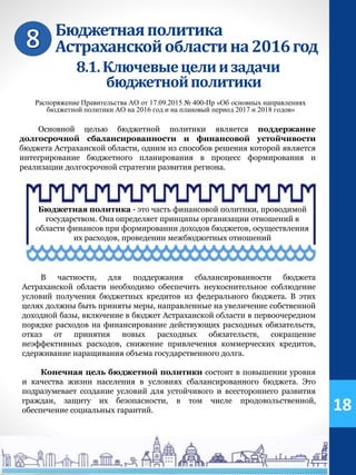 Бюджетнаяполитика
Астраханскойобластина2016год
Основной целью бюджетной политики является поддержание
долгосрочной сбалансированности и финансовой устойчивости
бюджета Астраханской области, одним из способов решения которой является
интегрирование бюджетного планирования в процесс формирования и
реализации долгосрочной стратегии развития региона.
Распоряжение Правительства АО от 17.09.2015 № 400-Пр «Об основных направлениях
бюджетной политики АО на 2016 год и на плановый период 2017 и 2018 годов»
В частности, для поддержания сбалансированности бюджета
Астраханской области необходимо обеспечить неукоснительное соблюдение
условий получения бюджетных кредитов из федерального бюджета. В этих
целях должны быть приняты меры, направленные на увеличение собственной
доходной базы, включение в бюджет Астраханской области в первоочередном
порядке расходов на финансирование действующих расходных обязательств,
отказ от принятия новых расходных обязательств, сокращение
неэффективных расходов, снижение привлечения коммерческих кредитов,
сдерживание наращивания объема государственного долга.
Бюджетная политика - это часть финансовой политики, проводимой
государством. Она определяет принципы организации отношений в
области финансов при формировании доходов бюджетов, осуществления
их расходов, проведении межбюджетных отношений
Конечная цель бюджетной политики состоит в повышении уровня
и качества жизни населения в условиях сбалансированного бюджета. Это
подразумевает создание условий для устойчивого и всестороннего развития
граждан, защиту их безопасности, в том числе продовольственной,
обеспечение социальных гарантий. 18
8.1.Ключевыецелиизадачи
бюджетнойполитики
 