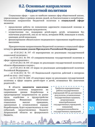 8.2.Основныенаправления
бюджетнойполитики
Социальная сфера – одна из наиболее важных сфер общественной жизни,
определяющая образ и уровень жизни людей, их благосостояние и потребление.
Основными направления бюджетной политики в социальной сфере
являются:
• продолжение работы по повышению адресности социальной помощи и
установлению критерия нуждаемости;
• осуществление гос. поддержки детей-сирот, детей, оставшихся без
попечения родителей, лиц из их числа, ветеранов ВОВ, инвалидов и семей,
имеющих детей-инвалидов;
• финансирование обязательного медицинского страхования неработающего
населения.
Приоритетными направлениями бюджетной политики в социальной сфере
останутся реализация указов Президента Российской Федерации:
- от 07.05.2012 № 597 «О мероприятиях по реализации государственной
социальной политики»;
- от 07.05.2012 № 598 «О совершенствовании государственной политики в
сфере здравоохранения»;
- от 07.05.2012 № 599 «О мерах по реализации государственной политики в
области образования и науки»;
- от 07.05.2012 № 606 «О мерах по реализации демографической политики
Российской Федерации»;
- от 01.06.2012 № 761 «О Национальной стратегии действий в интересах
детей на 2012 - 2017 годы»;
- от 28.12.2012 № 1688 «О некоторых мерах по реализации государственной
политики в сфере защиты детей-сирот и детей, оставшихся без попечения
родителей».
20
Требуется переориентация
работы государственных
учреждений АО на достижение
результатов, установленных
государственным заданием,
реорганизация
невостребованных
государственных учреждений,
повышение
конкурентоспособности
государственных учреждений.
В области занятости населения
бюджетная политика направлена на
сдерживание уровня безработицы и
предотвращение напряженности на рынке
труда, содействие в трудоустройстве
гражданам. Финансовое обеспечение
социальных выплат гражданам,
признанным в установленном порядке
безработными, будет осуществляться за счет
субвенций, предоставляемых бюджету
Астраханской области из федерального
бюджета.
 