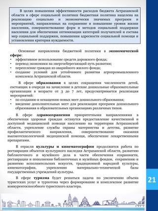 Основные направления бюджетной политики в экономической
сфере:
• эффективное использование средств дорожного фонда;
• перевод экономики на энергосберегающий путь развития;
• переселение граждан из аварийного жилого фонда;
• создание условий для устойчивого развития агропромышленного
комплекса Астраханской области.
В сфере образования в целях сокращения численности детей,
состоящих в очереди на зачисление в детские дошкольные образовательные
организации в возрасте от 3 до 7 лет, предусматривается реализация
мероприятий:
• по созданию и оснащению новых мест дошкольного образования;
• введение дополнительных мест для реализации программ дошкольного
образования в образовательных организациях различных типов.
В сфере здравоохранения приоритетными направлениями в
обеспечении здоровья граждан останутся предоставление качественной и
доступной медицинской помощи населению на территории Астраханской
области, укрепление службы охраны материнства и детства, развитие
профилактического направления, совершенствование оказания
высокотехнологичной медицинской помощи, обеспечение лекарственными
препаратами.
В отрасли культуры и кинематографии продолжится работа по
реставрации объектов культурного наследия Астраханской области, развитию
библиотечного и музейного дела в части обеспечения сохранности,
реставрации и пополнения библиотечных и музейных фондов, сохранению и
развитию исполнительских искусств, традиционной народной культуры,
кинематографии, укреплению материально-технической базы
государственных учреждений культуры.
В сфере туризма будет решаться задача по увеличению объема
туристских услуг и турпотока через формирование и комплексное развитие
конкурентоспособного туристского кластера.
В целях повышения эффективности расходов бюджета Астраханской
области в сфере социальной политики бюджетная политика нацелена на
реализацию социально и экономически значимых программ и
мероприятий, направленных на сохранение и повышение уровня жизни
населения, совершенствование форм и методов социальной поддержки
населения для обеспечения оптимизации категорий получателей и состава
мер социальной поддержки, повышения адресности социальной помощи и
установления критерия нуждаемости.
21
 