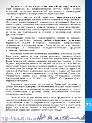 Бюджетная политика в отрасли физической культуры и спорта
будет направлена на совершенствование системы спорта высших
достижений, расширение возможностей для участия в физкультурно-
массовых и спортивных мероприятиях всех групп населения.
В рамках государственной поддержки агропромышленного
комплекса предусмотрен комплекс взаимосвязанных мер, направленных на
обеспечение продовольственной независимости Астраханской области и
страны в целом, повышение конкурентоспособности сельскохозяйственной
продукции на внутреннем и внешнем рынках, а также поступательное
социально-экономическое развитие агропромышленного комплекса области
на основе его модернизации и перехода к инновационной модели
функционирования.
Планируется дальнейшее финансирование расходов по созданию
условий для устойчивого развития рыбохозяйственного комплекса
Астраханской области посредством сохранения, воспроизводства,
рационального использования водных биологических ресурсов, развития
аквакультуры и обеспечения конкурентоспособности продукции
астраханских производителей.
Финансовое обеспечение дорожного хозяйства Астраханской области
будет осуществляться за счет средств созданного дорожного фонда
Астраханской области. В качестве источников формирования дорожного
фонда Астраханской области выступают средства, поступающие в доход
бюджета Астраханской области от акцизов на автомобильный бензин,
прямогонный бензин, дизельное топливо, моторные масла для дизельных и
карбюраторных (инжекторных) двигателей, производимых на территории
Российской Федерации, подлежащих зачислению в бюджет Астраханской
области; в доход консолидированного бюджета Астраханской области – от
транспортного налога, иных поступлений, утвержденных Законом
Астраханской области от 06.10.2011 № 59/2011-ОЗ «О дорожном фонде
Астраханской области».
Основными принципами формирования бюджетной политики в
области жилищно-коммунального хозяйства являются стимулирование
энергосбережения и рационального использования природных ресурсов, а
также стабилизация и развитие систем водообеспечения жилищно-
коммунального комплекса.
Таким образом, во всех сферах деятельности продолжится работа по
повышению эффективности бюджетных расходов и качества предоставления
государственных услуг государственными учреждениями Астраханской
области, а также по предоставлению государственных услуг в электронной
форме, что позволит создать в Астраханской области условия для
дальнейшего повышения качества обслуживания граждан.
22
 