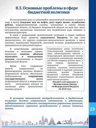 На сегодняшний день в сложившейся экономической ситуации в стране и
мире в целом (падение цен на нефть, рост курса валют, ослабление
рубля), макроэкономические условия, заложенные в основу Закона
Астраханской области «О бюджете Астраханской области на 2016 год» могут
впоследствии значительно измениться под воздействием ряда внешних и
внутренних факторов.
В связи с напряженной экономической ситуацией в стране наиболее
эффективным будет принятие однолетнего бюджета, но при этом
предполагается, что прогноз социально-экономического развития, а также
основные направления бюджетной, налоговой политик, разрабатываются и
принимаются на трехлетний период.
8.3.Основныепроблемывсфере
бюджетнойполитики
Сохраняющиеся риски усугубления
геополитической напряженности в
мире, неблагоприятных событий в
международной финансовой системе
и ухудшения конъюнктуры значимых
для России товарных рынков могут, в
свою очередь, проявиться в
замедлении экономического
развития, усилении волатильности
инфляционной и курсовой динамики,
снижении доходов бюджетов
бюджетной системы Российской
Федерации, ограниченности объемов
накопленных резервов.
«Бюджет для граждан» к
Федеральному Закону
«О Федеральном бюджете
на 2016 год»
Кроме того, сокращение
средств, направляемых на
финансирование расходов бюджета
Астраханской области, обусловлено
необходимостью сокращения
государственного долга
Астраханской области и направления
части поступающих доходов на
погашение ранее привлеченных
заемных средств.
В существующих кризисных
явлениях в экономике страны,
происходит падение объемов
налоговых и неналоговых
доходов, поступающих в бюджет
Астраханской области.
В условиях повышенной неопределенности в бюджетной
политике должна сохраняться готовность к адаптации,
поддерживаться гибкость инструментов управления рисками,
обеспечиваться гарантии устойчивости к новым внешним
шокам.
23
 