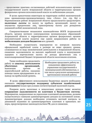 - продолжение практики согласованных действий исполнительных органов
государственной власти Астраханской области и территориальных органов
федеральных органов исполнительной власти по мобилизации доходов.
В целях привлечения инвесторов на территорию особой экономической
зоны промышленно-производственного типа «Лотос» (см. стр. 89) в
Наримановском районе Астраханской области предполагается предусмотреть
налоговые льготы по налогу на прибыль организаций, налогу на
имущество юридических лиц, транспортному налогу для резидентов
указанной особой экономической зоны.
Совершенствование механизмов взаимодействия ИОГВ Астраханской
области, органов местного самоуправления муниципальных образований
Астраханской области и территориальных органов федеральных органов
исполнительной власти является еще одним направлением работы по
мобилизации доходов бюджетов всех уровней.
Необходимо осуществлять мероприятия по контролю выплаты
официальной заработной платы в размере не ниже среднего уровня,
сложившегося по виду экономической деятельности в Астраханской области,
снижению задолженности по выплате заработной платы и недопущению
задержек в перечислении налога на доходы физических лиц в
консолидированный бюджет Астраханской области налоговыми агентами.
Необходимо продолжить работу по
повышению эффективности
управления государственной и
муниципальной собственностью, в
том числе в результате активизации
претензионно-исковой работы
Также необходимо продолжить
работу по анализу деятельности
убыточных организаций,
выяснению причин их
нерентабельной работы, оказанию
помощи таким предприятиям по их
выводу на прибыльный уровень.
В целях эффективного использования бюджетных средств необходимо
оказывать государственную поддержку субъектам хозяйственной
деятельности только при условии соответствующей налоговой отдачи.
Резервом роста налоговых и неналоговых доходов также является
сокращение задолженности по платежам в бюджетную систему.
Мероприятия, направленные на укрепление платежной дисциплины, должны
осуществляться главными администраторами доходов на постоянной основе.
Администраторам доходов необходимо установить жесткий контроль за
динамикой недоимки по администрируемым платежам и принимать все
меры, предусмотренные законодательством РФ, для ее снижения.
25
 
