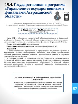 19.4.Государственнаяпрограмма
«Управлениегосударственными
финансамиАстраханской
области»
3 173,6 млн. руб. – 10,4% всех расходов
бюджета АО на 2016 год
Постановление Правительства Астраханской области от 27.08. 2014 № 336-П
«О государственной программе «Управление государственными финансами Астраханской области»
Цель ГП - обеспечение долгосрочной сбалансированности и финансовой
устойчивости бюджета Астраханской области, создание условий для эффективного
управления региональными и муниципальными финансами Астраханской области.
Сроки реализации ГП - 2015-2020 годы.
Ответственный исполнитель ГП – министерство финансов АО.
Задачи ГП:
1. Совершенствование организации и осуществления бюджетного процесса в
Астраханской области, межбюджетных отношений, повышение эффективности
оказания финансовой помощи бюджетам муниципальных районов и городских
округов Астраханской области.
2. Создание условий для повышения качества управления средствами бюджета
Астраханской области, эффективного выполнения бюджетных полномочий органами
местного самоуправления муниципальных образований Астраханской области,
внедрение современных методов и технологий управления региональными и
муниципальными финансами
Целевой индикатор ГП, планируемый к достижению
в 2016 году:
соответствие надлежащему качеству управления региональными
финансами в АО (не менее II степени) согласно проводимой
Минфином России оценке качества управления региональными
финансами за год, предшествующий отчетному году
57
 