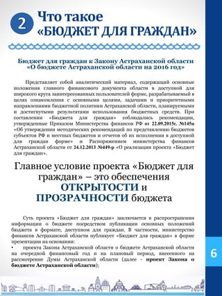 Что такое
«БЮДЖЕТДЛЯ ГРАЖДАН»
6
Суть проекта «Бюджет для граждан» заключается в распространении
информации о бюджете посредством публикации основных положений
бюджета в формате, доступном для граждан. В частности, министерство
финансов Астраханской области публикует «Бюджет для граждан» в форме
презентации на основании:
• проекта Закона Астраханской области о бюджете Астраханской области
на очередной финансовый год и на плановый период, внесенного на
рассмотрение Думы Астраханской области (далее - проект Закона о
бюджете Астраханской области);
Представляет собой аналитический материал, содержащий основные
положения главного финансового документа области в доступной для
широкого круга заинтересованных пользователей форме, разрабатываемый в
целях ознакомления с основными целями, задачами и приоритетными
направлениями бюджетной политики Астраханской области, планируемыми
и достигнутыми результатами использования бюджетных средств. При
составлении «Бюджета для граждан» соблюдались рекомендации,
утвержденные Приказом Министерства финансов РФ от 22.09.2015г. №145н
«Об утверждении методических рекомендаций по представлению бюджетов
субъектов РФ и местных бюджетов и отчетов об их исполнении в доступной
для граждан форме» и Распоряжением министерства финансов
Астраханской области от 24.12.2013 №449-р «О реализации проекта «Бюджет
для граждан».
Главное условие проекта «Бюджет для
граждан» – это обеспечения
ОТКРЫТОСТИ и
ПРОЗРАЧНОСТИ бюджета
Бюджет для граждан к Закону Астраханской области
«О бюджете Астраханской области на 2016 год»
 