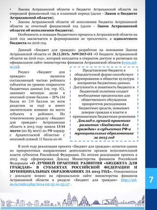 В 2016 году реализация проекта «Бюджет для граждан» остается одним
из приоритетных направлениях деятельности органов исполнительной
власти субъектов Российской Федерации. По итогам реализации проекта в
2015 году сформирован Доклад Министерства финансов Российской
Федерации «О ЛУЧШЕЙ ПРАКТИКЕ РАЗВИТИЯ «БЮДЖЕТА ДЛЯ
ГРАЖДАН» В СУБЪЕКТАХ РОССИЙСКОЙ ФЕДЕРАЦИИ И
МУНИЦИПАЛЬНЫХ ОБРАЗОВАНИЯХ ЗА 2015 ГОД». Ознакомиться
с докладом можно на официальном сайте министерства финансов
Астраханской области в разделе «Бюджет для граждан» http://mf-
ao.ru/index.php/2014-02-25-10-55-37 .
• Закона Астраханской области о бюджете Астраханской области на
очередной финансовый год и плановый период (далее - Закон о бюджете
Астраханской области);
• Закона Астраханской области об исполнении бюджета Астраханской
области за отчетный финансовый год (далее - Закон Астраханской
области об исполнении бюджета).
Особенность и новация бюджетного процесса в Астраханской области на
2016 год заключается в формировании не трехлетнего, а однолетнего
бюджета на 2016 год.
Данный «Бюджет для граждан» разработан на основании Закона
Астраханской области от 28.12.2015г. №99/2015-ОЗ «О бюджете Астраханской
области на 2016 год», который находится в открытом доступе и размещен на
официальном сайте министерства финансов Астраханской области (www.mf-
ao.ru).
Представление бюджета в
общедоступной форме способствует
формированию в обществе культуры
восприятия бюджетных данных.
Доступность и понятность бюджета и
бюджетной политики создает
необходимые предпосылки для
общественного обсуждения
приоритетов расходования
бюджетных средств, повышает
доверие граждан к власти и
принимаемым бюджетным решениям
Доклад о лучшей практике
развития «Бюджета для
граждан» в субъектах РФ и
муниципальных образованиях
за 2015 год
Раздел «Бюджет для
граждан» является
составляющей частью рейтинга
субъектов по уровню открытости
бюджетных данных (см. стр. 92),
занимает весомую долю в
итоговой сумме баллов – 21% (44
балла из 210 баллов по всем
разделам за год) и имеет
значительное влияние на место
субъекта в рейтинге. По
тематическому разделу «Бюджет
для граждан» Астраханская
область в 2015 году заняла 13-14
место (из 85 мест) по РФ наряду
с Архангельской областью с
итоговой суммой 32 балла из 44.
7
 