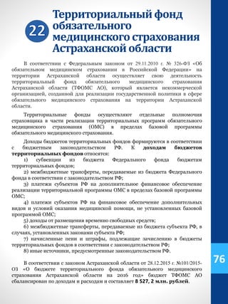 Территориальныйфонд
обязательного
медицинскогострахования
Астраханскойобласти
В соответствии с Федеральным законом от 29.11.2010 г. № 326-ФЗ «Об
обязательном медицинском страховании в Российской Федерации» на
территории Астраханской области осуществляет свою деятельность
территориальный фонд обязательного медицинского страхования
Астраханской области (ТФОМС АО), который является некоммерческой
организацией, созданной для реализации государственной политики в сфере
обязательного медицинского страхования на территории Астраханской
области.
Территориальные фонды осуществляют отдельные полномочия
страховщика в части реализации территориальных программ обязательного
медицинского страхования (ОМС) в пределах базовой программы
обязательного медицинского страхования.
Доходы бюджетов территориальных фондов формируются в соответствии
с бюджетным законодательством РФ. К доходам бюджетов
территориальных фондов относятся:
1) субвенции из бюджета Федерального фонда бюджетам
территориальных фондов;
2) межбюджетные трансферты, передаваемые из бюджета Федерального
фонда в соответствии с законодательством РФ;
3) платежи субъектов РФ на дополнительное финансовое обеспечение
реализации территориальной программы ОМС в пределах базовой программы
ОМС;
4) платежи субъектов РФ на финансовое обеспечение дополнительных
видов и условий оказания медицинской помощи, не установленных базовой
программой ОМС;
5) доходы от размещения временно свободных средств;
6) межбюджетные трансферты, передаваемые из бюджета субъекта РФ, в
случаях, установленных законами субъекта РФ;
7) начисленные пени и штрафы, подлежащие зачислению в бюджеты
территориальных фондов в соответствии с законодательством РФ;
8) иные источники, предусмотренные законодательством РФ.
В соответствии с законом Астраханской области от 28.12.2015 г. №101/2015-
ОЗ «О бюджете территориального фонда обязательного медицинского
страхования Астраханской области на 2016 год» бюджет ТФОМС АО
сбалансирован по доходам и расходам и составляет 8 527, 2 млн. рублей.
76
 