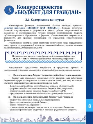 Конкурспроектов
«БЮДЖЕТДЛЯ ГРАЖДАН»
Министерство финансов Астраханской области ежегодно проводит
конкурс проектов «БЮДЖЕТ ДЛЯ ГРАЖДАН». Конкурс пользуется
большой популярностью и разработан в рамках работы, направленной на
выявление и распространение лучших практик формирования бюджета
публично-правового образования в формате, обеспечивающем открытость и
доступность для граждан информации об управлении общественными
финансами.
Участниками конкурса могут выступать физические лица, юридические
лица, органы государственной власти Астраханской области, органы местного
самоуправления Астраханской области.
Конкурсантам предлагается разработать и представить проекты с
информацией о бюджете в понятной и доступной форме по двум номинациям:
1. По направлению бюджет Астраханской области для граждан:
- бюджет для отдельных социальных групп граждан (для работников
бюджетной сферы; для студентов; для многодетных семей; для лиц, желающих
улучшить жилищные условия; для пенсионеров и т.д.);
- фокус-взгляд (наиболее востребованные вопросы о бюджете АО);
- разработка мобильного приложения о бюджете АО для граждан;
- сравнительный анализ расходов бюджетов субъектов РФ;
- предложения по оптимизации бюджетных расходов бюджета АО.
2. По направлению федеральный бюджет для граждан:
- бюджет для отдельных социальных групп граждан;
- фокус-взгляд на федеральный бюджет;
- сервис «бюджета для граждан»;
- сравнительная характеристика расходов региональных бюджетов;
- оценка эффективности бюджетных расходов федерального бюджета.
8
3.1. Содержание конкурса
Постановление министерства финансов Астраханской области от
15.12.2014 №57-П «О конкурсе проектов «Бюджет для граждан»
 