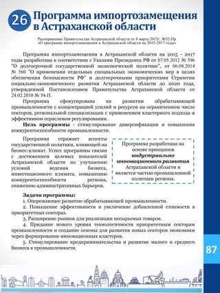 Программаимпортозамещения
в Астраханскойобласти
Распоряжение Правительства Астраханской области от 4 марта 2015г. №52-Пр
«О программе импортозамещения в Астраханской области на 2015-2017 годы»
Программа импортозамещения в Астраханской области на 2015 - 2017
годы разработана в соответствии с Указами Президента РФ от 07.05.2012 № 596
"О долгосрочной государственной экономической политике", от 06.08.2014
№ 560 "О применении отдельных специальных экономических мер в целях
обеспечения безопасности РФ" и долгосрочными приоритетами Стратегии
социально-экономического развития Астраханской области до 2020 года,
утвержденной Постановлением Правительства Астраханской области от
24.02.2010 № 54-П.
Программа сфокусирована на развитии обрабатывающей
промышленности с концентрацией усилий и ресурсов на ограниченном числе
секторов, региональной специализации с применением кластерного подхода и
эффективном отраслевом регулировании.
Цель программы - стимулирование диверсификации и повышения
конкурентоспособности промышленности.
Программа разработана на
основе принципов
индустриально
инновационного развития
Астраханской области и
является частью промышленной
политики региона.
Задачи программы:
1. Опережающее развитие обрабатывающей промышленности.
2. Повышение эффективности и увеличение добавленной стоимости в
приоритетных секторах.
3. Расширение рынков для реализации несырьевых товаров.
4. Придание нового уровня технологичности приоритетным секторам
промышленности и создание основы для развития новых секторов экономики
через формирование инновационных кластеров.
5. Стимулирование предпринимательства и развитие малого и среднего
бизнеса в промышленности.
Программа отражает аспекты
государственной политики, влияющей на
бизнес-климат. Успех программы связан
с достижением целевых показателей
Астраханской области по улучшению
условий ведения бизнеса,
инвестиционного климата, повышению
конкурентоспособности региона,
снижению административных барьеров.
87
 