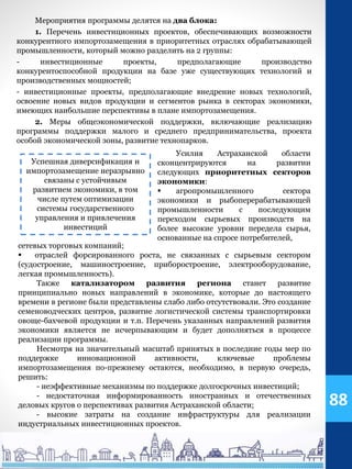 Мероприятия программы делятся на два блока:
1. Перечень инвестиционных проектов, обеспечивающих возможности
конкурентного импортозамещения в приоритетных отраслях обрабатывающей
промышленности, который можно разделить на 2 группы:
- инвестиционные проекты, предполагающие производство
конкурентоспособной продукции на базе уже существующих технологий и
производственных мощностей;
- инвестиционные проекты, предполагающие внедрение новых технологий,
освоение новых видов продукции и сегментов рынка в секторах экономики,
имеющих наибольшие перспективы в плане импортозамещения.
2. Меры общеэкономической поддержки, включающие реализацию
программы поддержки малого и среднего предпринимательства, проекта
особой экономической зоны, развитие технопарков.
Усилия Астраханской области
сконцентрируются на развитии
следующих приоритетных секторов
экономики:
 агропромышленного сектора
экономики и рыбоперерабатывающей
промышленности с последующим
переходом сырьевых производств на
более высокие уровни передела сырья,
основанные на спросе потребителей,
Успешная диверсификация и
импортозамещение неразрывно
связаны с устойчивым
развитием экономики, в том
числе путем оптимизации
системы государственного
управления и привлечения
инвестиций
сетевых торговых компаний;
 отраслей форсированного роста, не связанных с сырьевым сектором
(судостроение, машиностроение, приборостроение, электрооборудование,
легкая промышленность).
Также катализатором развития региона станет развитие
принципиально новых направлений в экономике, которые до настоящего
времени в регионе были представлены слабо либо отсутствовали. Это создание
семеноводческих центров, развитие логистической системы транспортировки
овоще-бахчевой продукции и т.п. Перечень указанных направлений развития
экономики является не исчерпывающим и будет дополняться в процессе
реализации программы.
Несмотря на значительный масштаб принятых в последние годы мер по
поддержке инновационной активности, ключевые проблемы
импортозамещения по-прежнему остаются, необходимо, в первую очередь,
решить:
- неэффективные механизмы по поддержке долгосрочных инвестиций;
- недостаточная информированность иностранных и отечественных
деловых кругов о перспективах развития Астраханской области;
- высокие затраты на создание инфраструктуры для реализации
индустриальных инвестиционных проектов.
88
 