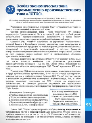 Особаяэкономическаязона
промышленно-производственного
типа«ЛОТОС»
Постановление Правительства РФ от 18.11.2014 г. № 1214
«О создании на территории муниципального образования «Наримановский район» Астраханской
области особой экономической зоны промышленно-производственного типа»
Реализация инвестиционных проектов будет осуществляться также в
рамках создания особой экономической зоны.
Особая экономическая зона - часть территории РФ, которая
определяется Правительством РФ и на которой действует особый режим
осуществления предпринимательской деятельности, а также может
применяться таможенная процедура свободной таможенной зоны.
Создание ОЭЗ «Лотос» направлено на укрепление экономических
позиций России в Каспийском регионе, увеличение доли судостроения и
высокотехнологичной продукции на мировом рынке, увеличение налоговых
поступлений в федеральный, региональный и местные бюджеты,
стимулирование социально-экономического развития Астраханской области
за счет создания новых рабочих мест и промышленных объектов,
привлечения инвестиций.
Площадь территории проектируемой ОЭЗ "Лотос" составит 9,8 кв. км, в
том числе площадь, свободная для размещения резидентами
производственных площадок, - 8,3 кв. км. Общая сумма инвестиций на
строительство объектов инфраструктуры ОЭЗ "Лотос" превышает 400 млн.
евро.
Резидентами ОЭЗ могут выступать предприятия, реализующие проекты
в сфере промышленного производства, в том числе в сфере судостроения,
машиностроения и приборостроения. Резидент ОЭЗ "Лотос" получает доступ
к полностью подготовленной инженерной инфраструктуре, что, в свою
очередь, позволяет сэкономить до 90% средств на инженерные
коммуникации. К границам участков подводятся все необходимые
инженерные коммуникации. Преимущества размещения на территории
ОЭЗ «Лотос»:
1.Комфортная бизнес-среда
2.Удобная транспортная инфраструктура
3.Подготовленные земельные участки
4.Наличие инженерной инфраструктуры
5.Наличие социальной инфраструктуры
6.Налоговые льготы и преференции
Режим ОЭЗ "Лотос" предусматривает особую систему налоговых и
таможенных льгот и преференций для резидентов. Ставка налога на
прибыль понижается в 10 раз - с 20 до 2%. Резиденты освобождаются от
уплаты налога на имущество и от транспортного налога, а также от уплаты
земельного налога на 5 лет.
В 2016 году на обеспечение
реализации проекта ОЭЗ
«Лотос» из средств бюджета
будут предоставлены
бюджетные инвестиции в
размере 70,0 млн. рублей.
93
 