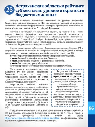 Астраханскаяобластьврейтинге
субъектовпоуровнюоткрытости
бюджетныхданных
Рейтинг субъектов Российской Федерации по уровню открытости
бюджетных данных составляется Научно-исследовательским финансовым
институтом (НИФИ) в сотрудничестве с Центром прикладной экономики по
заказу Министерства финансов Российской Федерации.
Рейтинг формируется по результатам оценки, проведенной на основе
анкеты. Анкета базируется на принципах лучшей практики и
методологических подходах, используемых Международным бюджетным
партнерством (International Budget Partnership) при расчете Индекса
открытости бюджета (Open Budget Index), при этом вопросы анкеты отражают
особенности бюджетного законодательства РФ.
Оценка представляет собой сумму баллов, присвоенных субъектам РФ в
результате ответов на каждый из вопросов анкеты, и проводится в четыре
этапа, соответствующих основным этапам бюджетного процесса в РФ:
1 этап. Характеристики первоначально утвержденного бюджета.
2 этап. Годовой отчет об исполнении бюджета.
3 этап. Исполнение бюджета и финансовый контроль.
4 этап. Составление проекта бюджета.
Итоговый рейтинг учитывает результаты всех четырех этапов.
Результаты рейтинга
позволяют оценить уровень
прозрачности бюджетов
различных субъектов РФ,
увидеть, какая информация
и в каком объеме
предоставляется для
граждан на разных этапах
бюджетного процесса,
насколько она актуальна и
доступна, а также насколько
активно жители регионов
участвуют в обсуждении
бюджетных вопросов.
По итоговым результатам рейтинга
субъектов РФ по уровню открытости
бюджетных данных за 2015 год
Астраханская область заняла 14 место
среди 85 субъектов РФ и 3 место по
Южному Федеральному округу.
Астраханская область показала
хорошие результаты по совокупной оценке
разделов «Характеристики первоначально
утвержденного бюджета» (12 баллов из 16),
«Годовой отчет об исполнении бюджета»
(21 балл из 22), «Публичные сведения о
фактических показателях деятельности
государственных учреждений» (5 баллов
из 6), «Бюджет для граждан» (32 балла из
44).
Подробнее ознакомиться с итоговыми результатами рейтинга субъектов
РФ по уровню открытости бюджетных данных за 2015 год, а также с
методикой проведения рейтинга можно по адресу
http://www.nifi.ru/ru/rating/rezultaty-rejtinga-2015.html на официальном сайте
Научно-исследовательского финансового института.
96
 