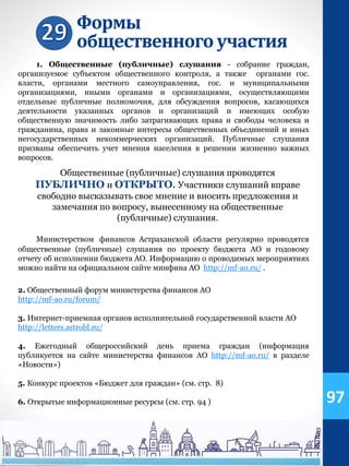 Формы
общественногоучастия
1. Общественные (публичные) слушания - собрание граждан,
организуемое субъектом общественного контроля, а также органами гос.
власти, органами местного самоуправления, гос. и муниципальными
организациями, иными органами и организациями, осуществляющими
отдельные публичные полномочия, для обсуждения вопросов, касающихся
деятельности указанных органов и организаций и имеющих особую
общественную значимость либо затрагивающих права и свободы человека и
гражданина, права и законные интересы общественных объединений и иных
негосударственных некоммерческих организаций. Публичные слушания
призваны обеспечить учет мнения населения в решении жизненно важных
вопросов.
Общественные (публичные) слушания проводятся
ПУБЛИЧНО и ОТКРЫТО. Участники слушаний вправе
свободно высказывать свое мнение и вносить предложения и
замечания по вопросу, вынесенному на общественные
(публичные) слушания.
Министерством финансов Астраханской области регулярно проводятся
общественные (публичные) слушания по проекту бюджета АО и годовому
отчету об исполнении бюджета АО. Информацию о проводимых мероприятиях
можно найти на официальном сайте минфина АО http://mf-ao.ru/ .
2. Общественный форум министерства финансов АО
http://mf-ao.ru/forum/
3. Интернет-приемная органов исполнительной государственной власти АО
http://letters.astrobl.ru/
4. Ежегодный общероссийский день приема граждан (информация
публикуется на сайте министерства финансов АО http://mf-ao.ru/ в разделе
«Новости»)
5. Конкурс проектов «Бюджет для граждан» (см. стр. 8)
6. Открытые информационные ресурсы (см. стр. 94 ) 97
 