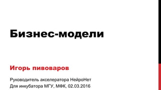 Бизнес-модели
Игорь пивоваров
Руководитель акселератора НейроНет
Для инкубатора МГУ, МФК, 02.03.2016
 