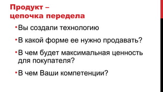 Продукт –
цепочка передела
•Вы создали технологию
•В какой форме ее нужно продавать?
•В чем будет максимальная ценность
для покупателя?
•В чем Ваши компетенции?
 