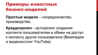 Примеры известных
бизнес-моделей
Простые модели – посредничество,
производство.
Краудсорсинг - аутсорсинг создания
контента пользователям в обмен на доступ
к контенту других пользователе (Википедия
и видеохостинг YouTube)
 