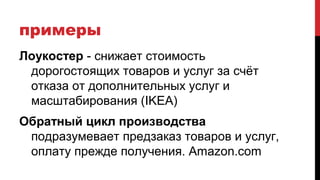 примеры
Лоукостер - снижает стоимость
дорогостоящих товаров и услуг за счёт
отказа от дополнительных услуг и
масштабирования (IKEA)
Обратный цикл производства
подразумевает предзаказ товаров и услуг,
оплату прежде получения. Amazon.com
 