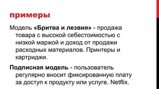 примеры
Модель «Бритва и лезвия» - продажа
товара с высокой себестоимостью с
низкой маржой и доход от продажи
расходных материалов. Принтеры и
картриджи.
Подписная модель - пользователь
регулярно вносит фиксированную плату
за доступ к продукту или услуге. Netflix.
 