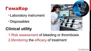 ГемаКор
• Laboratory instrument
• Disposables
Clinical utility
1.Risk assessment of bleeding or thrombosis
2.Monitoring the efficacy of treatment
Confidential
 