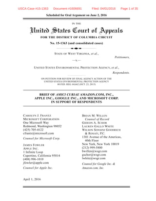 Scheduled for Oral Argument on June 2, 2016
IN THE
United States Court of Appeals
FOR THE DISTRICT OF COLUMBIA CIRCUIT
No. 15-1363 (and consolidated cases)
STATE OF WEST VIRGINIA, et al.,
Petitioners,
—v.—
UNITED STATES ENVIRONMENTAL PROTECTION AGENCY, et al.,
Respondents.
ON PETITION FOR REVIEW OF FINAL AGENCY ACTION OF THE
UNITED STATES ENVIRONMENTAL PROTECTION AGENCY
80 FED. REG. 64,662 (OCT. 23, 2015)
BRIEF OF AMICI CURIAE AMAZON.COM, INC.,
APPLE INC., GOOGLE INC., AND MICROSOFT CORP.
IN SUPPORT OF RESPONDENTS
d
BRIAN M. WILLEN
Counsel of Record
GIDEON A. SCHOR
LAUREN GALLO WHITE
WILSON SONSINI GOODRICH
& ROSATI, P.C.
1301 Avenue of the Americas,
40th Floor
New York, New York 10019
(212) 999-5800
bwillen@wsgr.com
gschor@wsgr.com
lwhite@wsgr.com
Counsel for Google Inc. &
Amazon.com, Inc.
CAROLYN J. FRANTZ
MICROSOFT CORPORATION
One Microsoft Way
Redmond, Washington 98052
(425) 705-4122
cfrantz@microsoft.com
Counsel for Microsoft Corp.
JAMES FOWLER
APPLE INC.
1 Infinite Loop
Cupertino, California 95014
(408) 996-1010
jfowler@apple.com
Counsel for Apple Inc.
April 1, 2016
USCA Case #15-1363 Document #1606691 Filed: 04/01/2016 Page 1 of 35
 