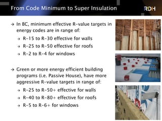 10 of 75
From Code Minimum to Super Insulation
 In BC, minimum effective R-value targets in
energy codes are in range of:
 R-15 to R-30 effective for walls
 R-25 to R-50 effective for roofs
 R-2 to R-4 for windows
 Green or more energy efficient building
programs (i.e. Passive House), have more
aggressive R-value targets in range of:
 R-25 to R-50+ effective for walls
 R-40 to R-80+ effective for roofs
 R-5 to R-6+ for windows
 