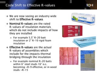 6 of 75
 We are now seeing an industry wide
shift to Effective R-values
 Nominal R-values are the rated
R-values of insulation materials
which do not include impacts of how
they are installed
 For example 5.5” R-20 batt
insulation or 2” R-10 rigid foam
insulation
 Effective R-values are the actual
R-values of assemblies which
include for the impacts thermal
bridging through the insulation
 For example nominal R-20 batts
within 6” steel studs 16” o.c.
becoming ~R-9 effective, or in wood
studs ~R-15
Code Shift to Effective R-values
 