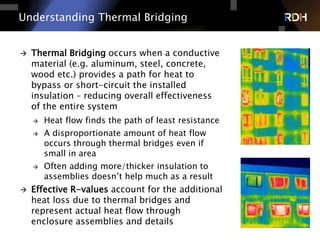 7 of 75
 Thermal Bridging occurs when a conductive
material (e.g. aluminum, steel, concrete,
wood etc.) provides a path for heat to
bypass or short-circuit the installed
insulation – reducing overall effectiveness
of the entire system
 Heat flow finds the path of least resistance
 A disproportionate amount of heat flow
occurs through thermal bridges even if
small in area
 Often adding more/thicker insulation to
assemblies doesn’t help much as a result
 Effective R-values account for the additional
heat loss due to thermal bridges and
represent actual heat flow through
enclosure assemblies and details
Understanding Thermal Bridging
 