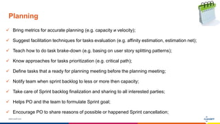 www.luxoft.com
Planning
 Bring metrics for accurate planning (e.g. capacity и velocity);
 Suggest facilitation techniques for tasks evaluation (e.g. affinity estimation, estimation net);
 Teach how to do task brake-down (e.g. basing on user story splitting patterns);
 Know approaches for tasks prioritization (e.g. critical path);
 Define tasks that a ready for planning meeting before the planning meeting;
 Notify team when sprint backlog to less or more then capacity;
 Take care of Sprint backlog finalization and sharing to all interested parties;
 Helps PO and the team to formulate Sprint goal;
 Encourage PO to share reasons of possible or happened Sprint cancellation;
 