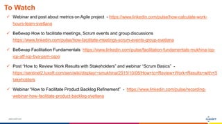 www.luxoft.com
To Watch
 Webinar and post about metrics on Agile project - https://www.linkedin.com/pulse/how-calculate-work-
hours-team-svetlana
 Вебинар How to facilitate meetings, Scrum events and group discussions
https://www.linkedin.com/pulse/how-facilitate-meetings-scrum-events-group-svetlana
 Вебинар Facilitation Fundamentals https://www.linkedin.com/pulse/facilitation-fundamentals-mukhina-icp-
icp-atf-icp-bva-psm-cspo
 Post “How to Review Work Results with Stakeholders” and webinar “Scrum Basics” -
https://sentinel2.luxoft.com/sen/wiki/display/~smukhina/2015/10/08/How+to+Review+Work+Results+with+S
takeholders
 Webinar “How to Facilitate Product Backlog Refinement” - https://www.linkedin.com/pulse/recording-
webinar-how-facilitate-product-backlog-svetlana
 