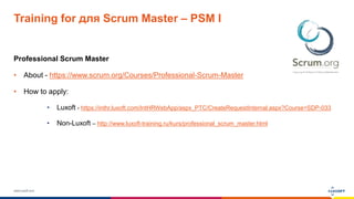 www.luxoft.com
Training for для Scrum Master – PSM I
Professional Scrum Master
• About - https://www.scrum.org/Courses/Professional-Scrum-Master
• How to apply:
• Luxoft - https://inthr.luxoft.com/IntHRWebApp/aspx_PTC/CreateRequestInternal.aspx?Course=SDP-033
• Non-Luxoft – http://www.luxoft-training.ru/kurs/professional_scrum_master.html
 