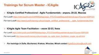 www.luxoft.com
Trainings for Scrum Master - ICAgile
 ICAgile Certified Professional - Agile Fundamentals - апрель 20-22, Москва
For Luxoft https://inthr.luxoft.com/IntHRWebApp/aspx_PTC/CreateRequestInternal.aspx?Course=SDP-031
For non-Luxoft http://www.luxoft-training.ru/kurs/icagile_certified_professional_-_agile_fundamentals.html
 ICAgile Agile Team Facilitation – июня 22-23, Киев
For Luxoft https://inthr.luxoft.com/IntHRWebApp/aspx_PTC/CreateRequestInternal.aspx?Course=SDP-035
For non-Luxoft http://www.luxoft-training.ru/kurs/icagile_icp_agile_team_facilitation_icagile_icp-atf.html
 For trainings in Sofia, Bucharest, Krakow, Wroclaw, Minsk contact AgileEducation@luxoft.com
 