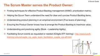 www.luxoft.com
The Scrum Master serves the Product Owner:
 Finding techniques for effective Product Backlog management (KANO, prioritization matrix);
 Helping the Scrum Team understand the need for clear and concise Product Backlog items;
 Understanding product planning in an empirical environment (Five levers of planning);
 Ensuring the Product Owner knows how to arrange the Product Backlog to maximize value;
 Understanding and practicing agility (Book – Leadership Agility);
 Facilitating Scrum events as requested or needed (ICAgile ATF training) - http://www.luxoft-
training.ru/kurs/icagile_icp_agile_team_facilitation_icagile_icp-atf.html
© Scrum Guide
 