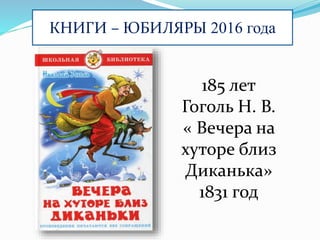 КНИГИ – ЮБИЛЯРЫ 2016 года
185 лет
Гоголь Н. В.
« Вечера на
хуторе близ
Диканька»
1831 год
 