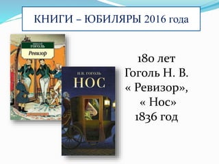 КНИГИ – ЮБИЛЯРЫ 2016 года
180 лет
Гоголь Н. В.
« Ревизор»,
« Нос»
1836 год
 