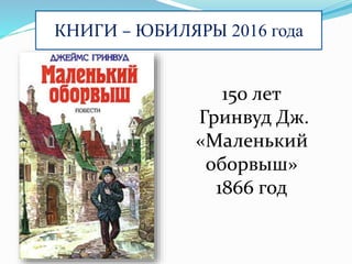 КНИГИ – ЮБИЛЯРЫ 2016 года
150 лет
Гринвуд Дж.
«Маленький
оборвыш»
1866 год
 