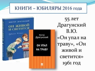 КНИГИ – ЮБИЛЯРЫ 2016 года
55 лет
Драгунский
В.Ю.
«Он упал на
траву», «Он
живой и
светится»
1961 год
 