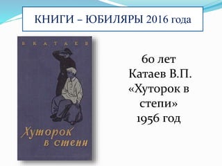 КНИГИ – ЮБИЛЯРЫ 2016 года
60 лет
Катаев В.П.
«Хуторок в
степи»
1956 год
 