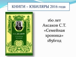 КНИГИ – ЮБИЛЯРЫ 2016 года
160 лет
Аксаков С.Т.
«Семейная
хроника»
1856год
 