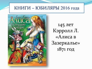 КНИГИ – ЮБИЛЯРЫ 2016 года
145 лет
Кэрролл Л.
«Алиса в
Зазеркалье»
1871 год
 