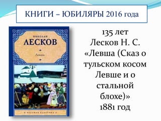 КНИГИ – ЮБИЛЯРЫ 2016 года
135 лет
Лесков Н. С.
«Левша (Сказ о
тульском косом
Левше и о
стальной
блохе)»
1881 год
 