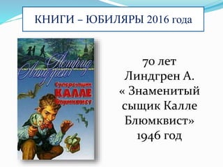 КНИГИ – ЮБИЛЯРЫ 2016 года
70 лет
Линдгрен А.
« Знаменитый
сыщик Калле
Блюмквист»
1946 год
 