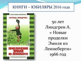 КНИГИ – ЮБИЛЯРЫ 2016 года
50 лет
Линдгрен А.
« Новые
проделки
Эмиля из
Леннеберги»
1966 год
 