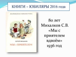 КНИГИ – ЮБИЛЯРЫ 2016 года
80 лет
Михалков С.В.
«Мы с
приятелем
вдвоём»
1936 год
 