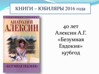 КНИГИ – ЮБИЛЯРЫ 2016 года
40 лет
Алексин А.Г.
«Безумная
Евдокия»
1976год
 