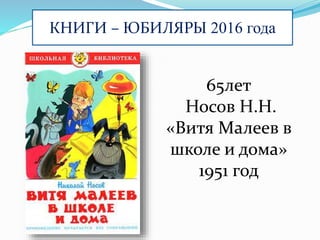 КНИГИ – ЮБИЛЯРЫ 2016 года
65лет
Носов Н.Н.
«Витя Малеев в
школе и дома»
1951 год
 