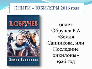 КНИГИ – ЮБИЛЯРЫ 2016 года
90лет
Обручев В.А.
«Земля
Санникова, или
Последние
онкилоны»
1926 год
 
