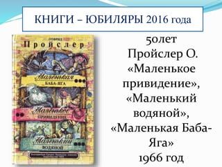 КНИГИ – ЮБИЛЯРЫ 2016 года
50лет
Пройслер О.
«Маленькое
привидение»,
«Маленький
водяной»,
«Маленькая Баба-
Яга»
1966 год
 
