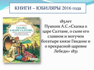 КНИГИ – ЮБИЛЯРЫ 2016 года
185лет
Пушкин А.С.«Сказка о
царе Салтане, о сыне его
славном и могучем
богатыре князе Гвидоне и
о прекрасной царевне
Лебеди» 1831
 